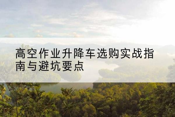 玉环升降车怎么选-高空作业升降车选购实战指南与避坑要点