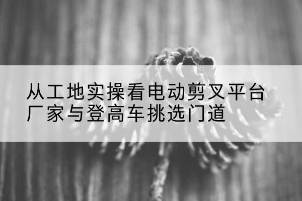 玉环电动剪叉升降平台厂家-从工地实操看电动剪叉平台厂家与登高车挑选门道
