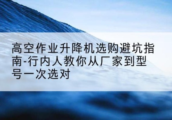 玉环升降平台厂家-高空作业升降机选购避坑指南-行内人教你从厂家到型号一次选对