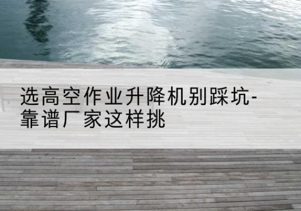 玉环剪叉式升降机厂家-选高空作业升降机别踩坑-靠谱厂家这样挑