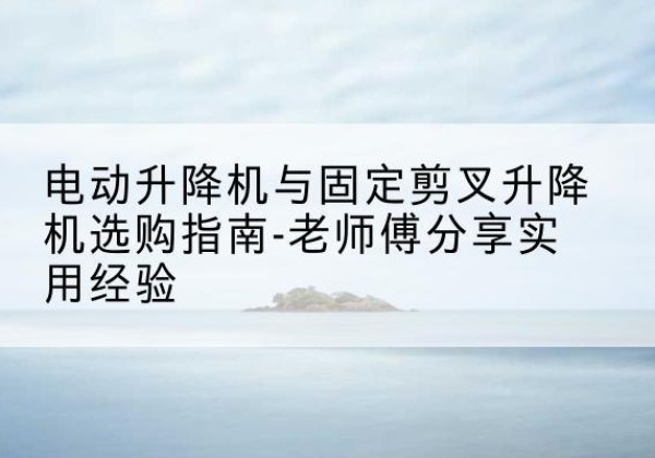 玉环电动升降机怎么选-电动升降机与固定剪叉升降机选购指南-老师傅分享实用经验