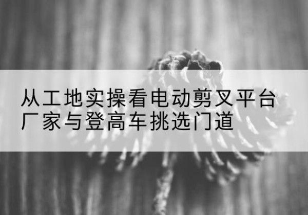 玉环电动剪叉升降平台厂家-从工地实操看电动剪叉平台厂家与登高车挑选门道