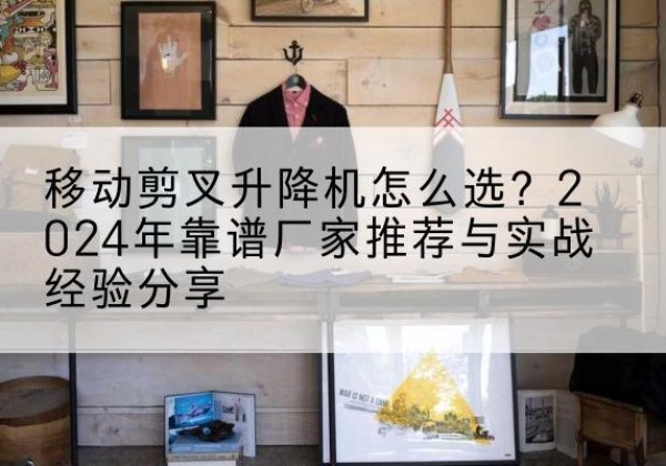 玉环升降平台厂家推荐-移动剪叉升降机怎么选？2024年靠谱厂家推荐与实战经验分享